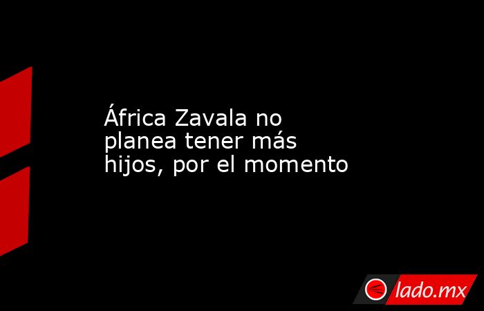 África Zavala no planea tener más hijos, por el momento. Noticias en tiempo real