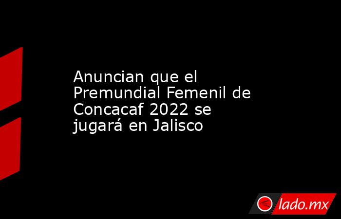 Anuncian que el Premundial Femenil de Concacaf 2022 se jugará en Jalisco . Noticias en tiempo real