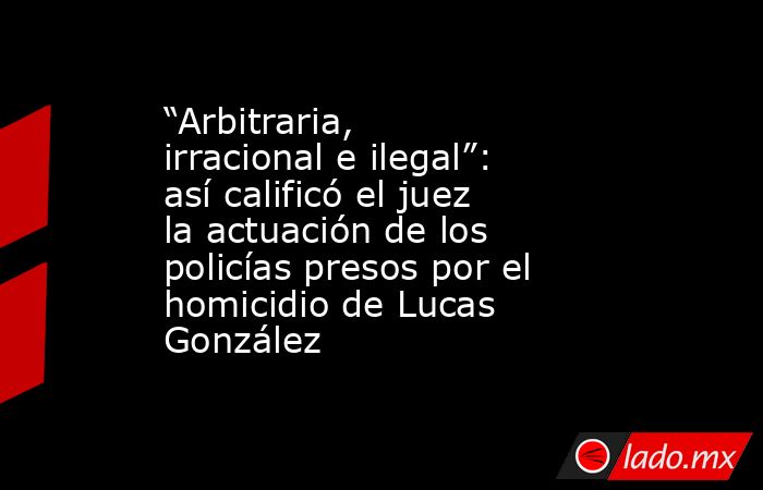“Arbitraria, irracional e ilegal”: así calificó el juez la actuación de los policías presos por el homicidio de Lucas González. Noticias en tiempo real
