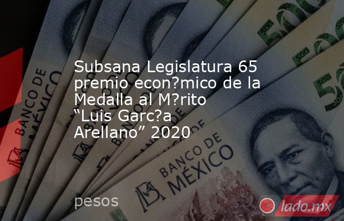 Subsana Legislatura 65 premio econ?mico de la Medalla al M?rito “Luis Garc?a Arellano” 2020. Noticias en tiempo real