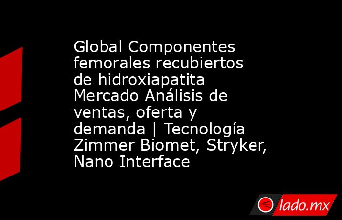 Global Componentes femorales recubiertos de hidroxiapatita Mercado Análisis de ventas, oferta y demanda | Tecnología Zimmer Biomet, Stryker, Nano Interface. Noticias en tiempo real