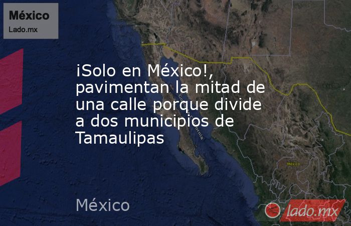 ¡Solo en México!, pavimentan la mitad de una calle porque divide a dos municipios de Tamaulipas. Noticias en tiempo real
