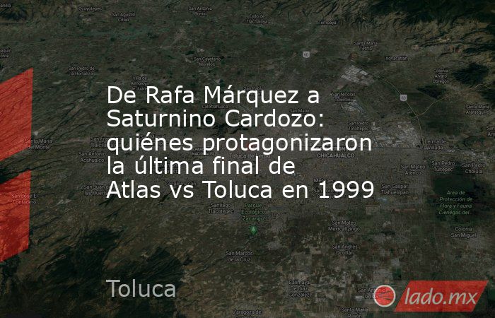De Rafa Márquez a Saturnino Cardozo: quiénes protagonizaron la última final de Atlas vs Toluca en 1999. Noticias en tiempo real