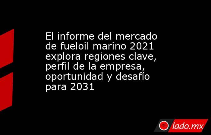 El informe del mercado de fueloil marino 2021 explora regiones clave, perfil de la empresa, oportunidad y desafío para 2031. Noticias en tiempo real