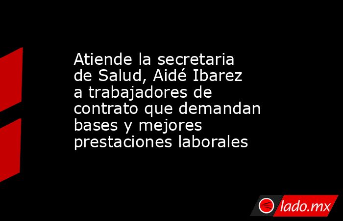 Atiende la secretaria de Salud, Aidé Ibarez a trabajadores de contrato que demandan bases y mejores prestaciones laborales. Noticias en tiempo real