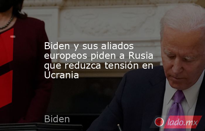 Biden y sus aliados europeos piden a Rusia que reduzca tensión en Ucrania. Noticias en tiempo real