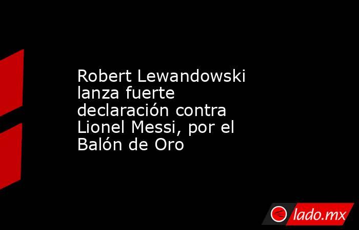 Robert Lewandowski lanza fuerte declaración contra Lionel Messi, por el Balón de Oro. Noticias en tiempo real