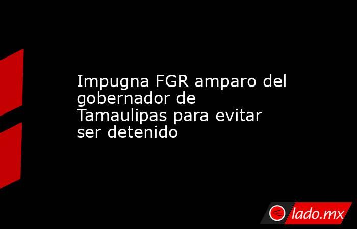 Impugna FGR amparo del gobernador de Tamaulipas para evitar ser detenido. Noticias en tiempo real