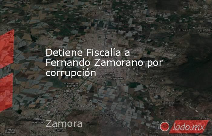 Detiene Fiscalía a Fernando Zamorano por corrupción. Noticias en tiempo real