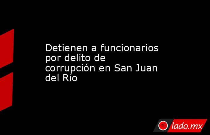 Detienen a funcionarios por delito de corrupción en San Juan del Río . Noticias en tiempo real
