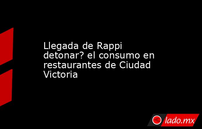 Llegada de Rappi detonar? el consumo en restaurantes de Ciudad Victoria. Noticias en tiempo real