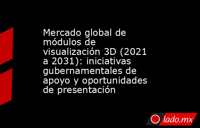 Mercado global de módulos de visualización 3D (2021 a 2031): iniciativas gubernamentales de apoyo y oportunidades de presentación. Noticias en tiempo real