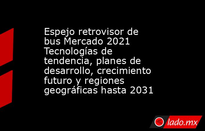 Espejo retrovisor de bus Mercado 2021 Tecnologías de tendencia, planes de desarrollo, crecimiento futuro y regiones geográficas hasta 2031. Noticias en tiempo real