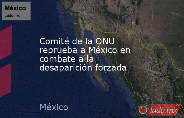 Comité de la ONU reprueba a México en combate a la desaparición forzada. Noticias en tiempo real
