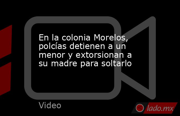 En la colonia Morelos, polcías detienen a un menor y extorsionan a su madre para soltarlo. Noticias en tiempo real