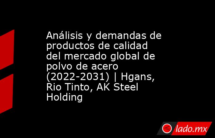 Análisis y demandas de productos de calidad del mercado global de polvo de acero (2022-2031) | Hgans, Rio Tinto, AK Steel Holding. Noticias en tiempo real
