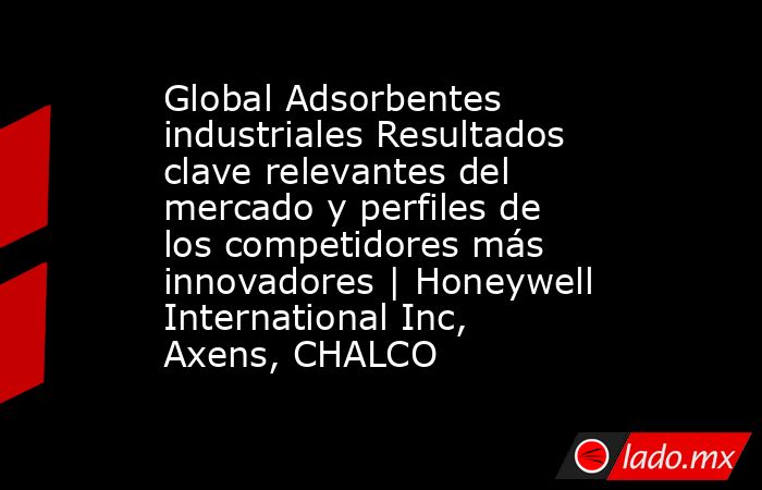 Global Adsorbentes industriales Resultados clave relevantes del mercado y perfiles de los competidores más innovadores | Honeywell International Inc, Axens, CHALCO. Noticias en tiempo real