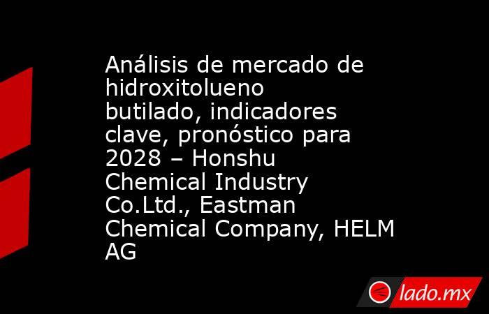 Análisis de mercado de hidroxitolueno butilado, indicadores clave, pronóstico para 2028 – Honshu Chemical Industry Co.Ltd., Eastman Chemical Company, HELM AG. Noticias en tiempo real
