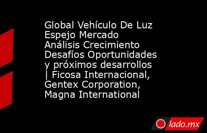 Global Vehículo De Luz Espejo Mercado Análisis Crecimiento Desafíos Oportunidades y próximos desarrollos | Ficosa Internacional, Gentex Corporation, Magna International. Noticias en tiempo real