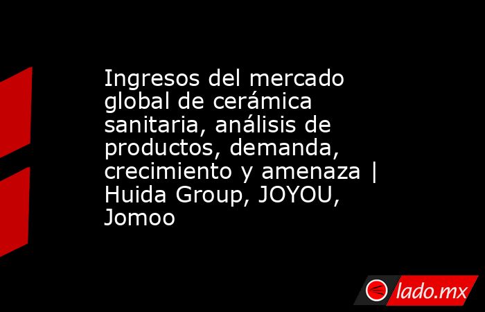 Ingresos del mercado global de cerámica sanitaria, análisis de productos, demanda, crecimiento y amenaza | Huida Group, JOYOU, Jomoo. Noticias en tiempo real