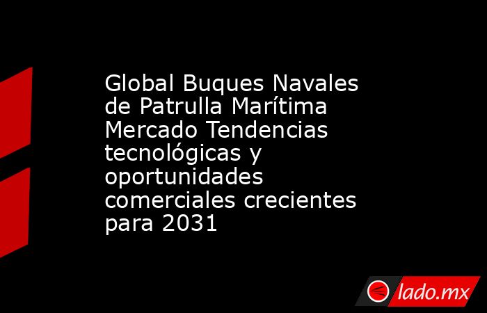 Global Buques Navales de Patrulla Marítima Mercado Tendencias tecnológicas y oportunidades comerciales crecientes para 2031. Noticias en tiempo real