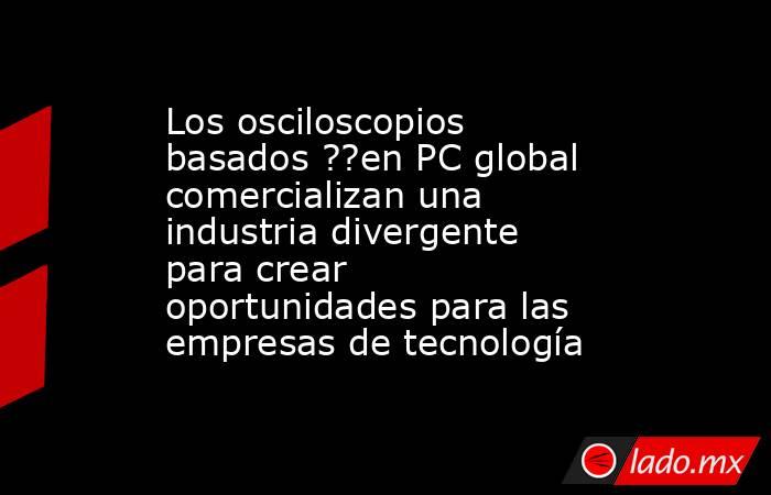 Los osciloscopios basados ??en PC global comercializan una industria divergente para crear oportunidades para las empresas de tecnología. Noticias en tiempo real