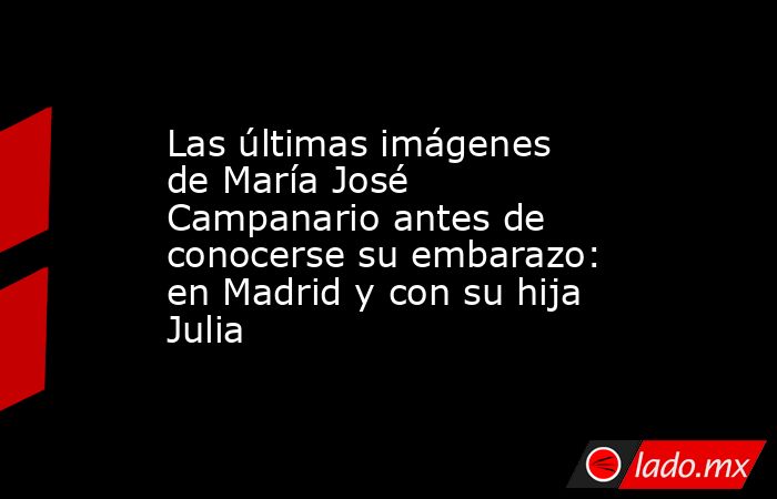 Las últimas imágenes de María José Campanario antes de conocerse su embarazo: en Madrid y con su hija Julia. Noticias en tiempo real