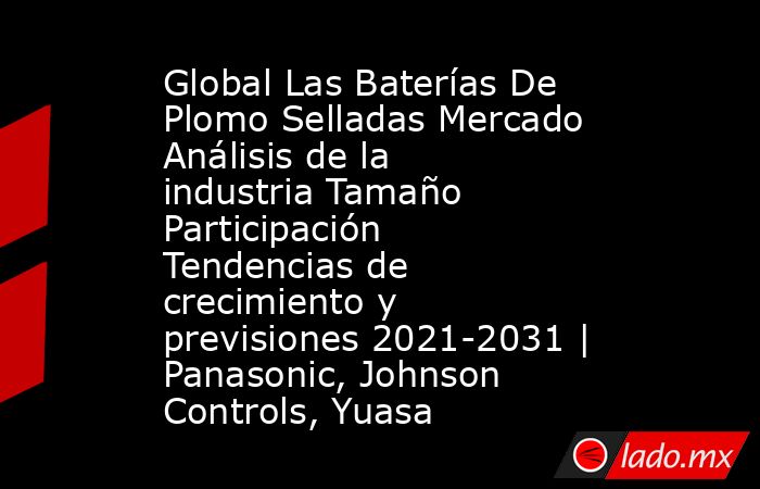 Global Las Baterías De Plomo Selladas Mercado Análisis de la industria Tamaño Participación Tendencias de crecimiento y previsiones 2021-2031 | Panasonic, Johnson Controls, Yuasa. Noticias en tiempo real
