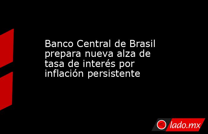 Banco Central de Brasil prepara nueva alza de tasa de interés por inflación persistente. Noticias en tiempo real