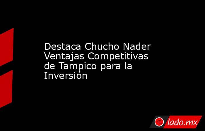 Destaca Chucho Nader Ventajas Competitivas de Tampico para la Inversión. Noticias en tiempo real