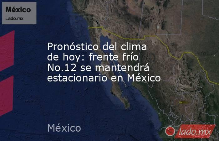 Pronóstico del clima de hoy: frente frío No.12 se mantendrá estacionario en México. Noticias en tiempo real