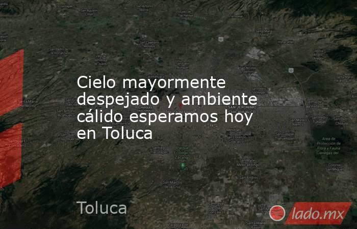 Cielo mayormente despejado y ambiente cálido esperamos hoy en Toluca. Noticias en tiempo real