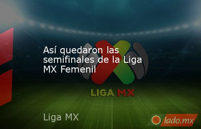 Así quedaron las semifinales de la Liga MX Femenil. Noticias en tiempo real
