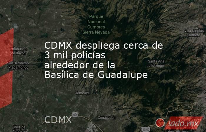 CDMX despliega cerca de 3 mil policías alrededor de la Basílica de Guadalupe. Noticias en tiempo real