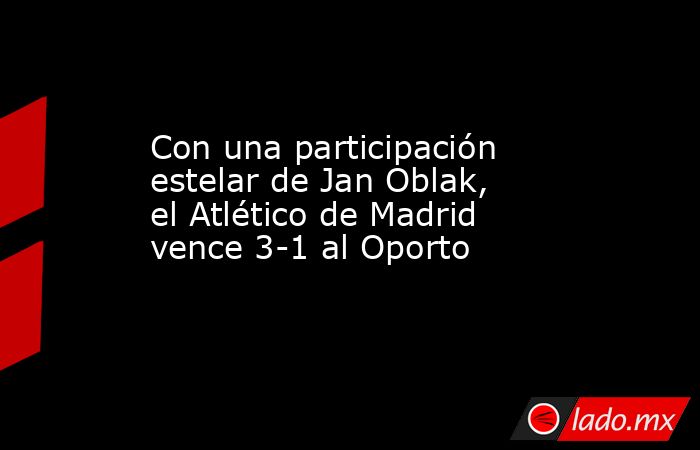 Con una participación estelar de Jan Oblak, el Atlético de Madrid vence 3-1 al Oporto. Noticias en tiempo real