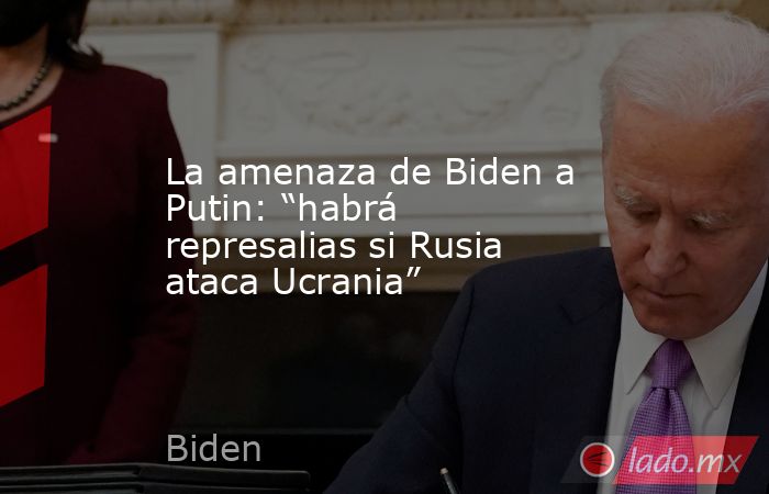 La amenaza de Biden a Putin: “habrá represalias si Rusia ataca Ucrania”. Noticias en tiempo real