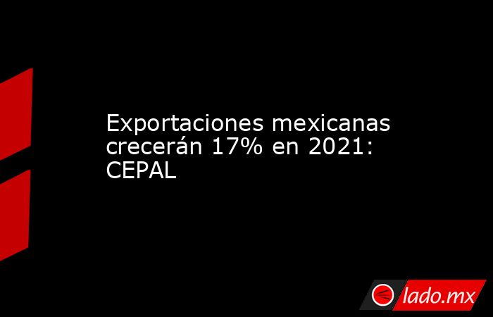 Exportaciones mexicanas crecerán 17% en 2021: CEPAL. Noticias en tiempo real