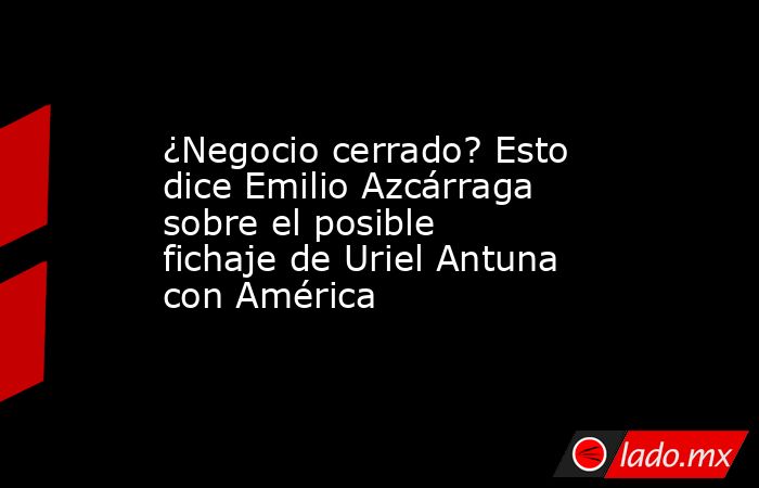 ¿Negocio cerrado? Esto dice Emilio Azcárraga sobre el posible fichaje de Uriel Antuna con América. Noticias en tiempo real