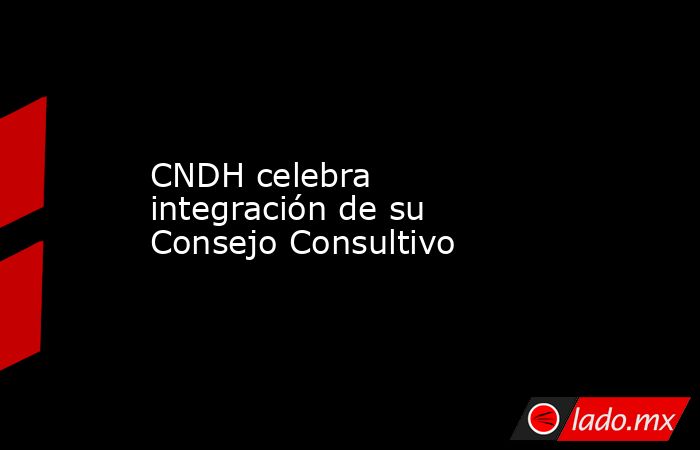 CNDH celebra integración de su Consejo Consultivo. Noticias en tiempo real