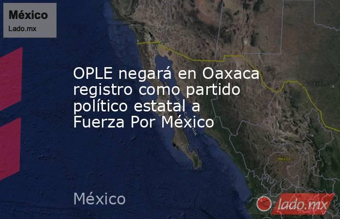OPLE negará en Oaxaca registro como partido político estatal a Fuerza Por México. Noticias en tiempo real