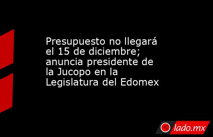 Presupuesto no llegará el 15 de diciembre; anuncia presidente de la Jucopo en la Legislatura del Edomex. Noticias en tiempo real