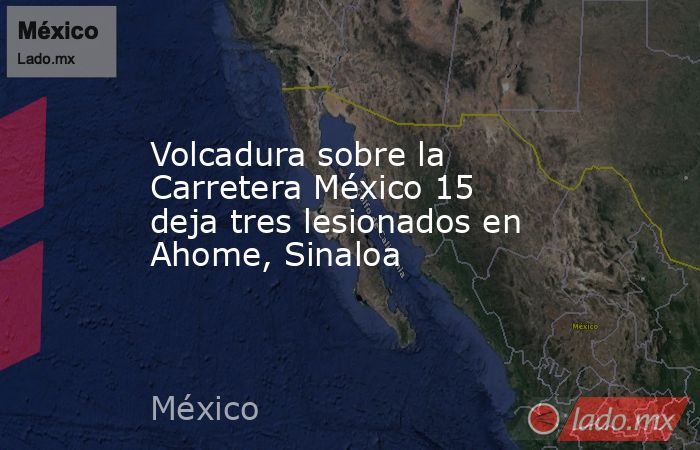 Volcadura sobre la Carretera México 15 deja tres lesionados en Ahome, Sinaloa. Noticias en tiempo real