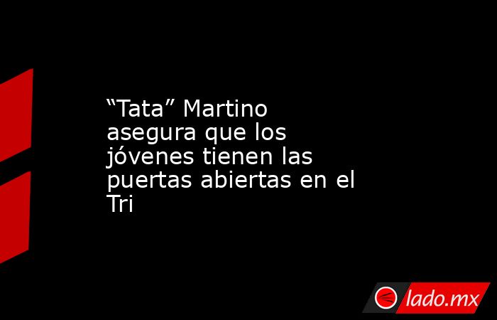 “Tata” Martino asegura que los jóvenes tienen las puertas abiertas en el Tri. Noticias en tiempo real