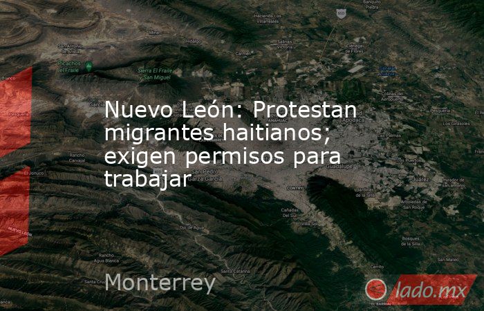 Nuevo León: Protestan migrantes haitianos; exigen permisos para trabajar. Noticias en tiempo real