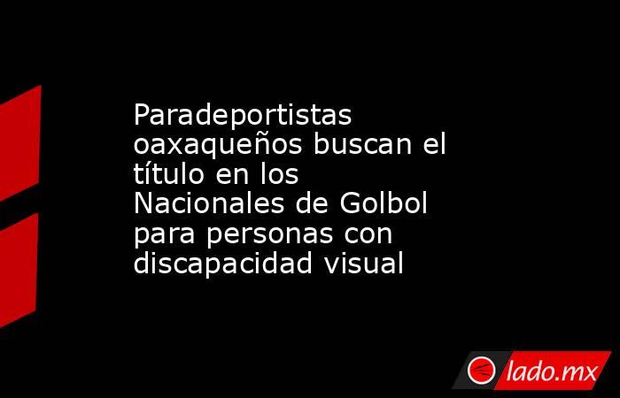 Paradeportistas oaxaqueños buscan el título en los Nacionales de Golbol para personas con discapacidad visual. Noticias en tiempo real