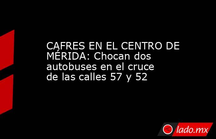 CAFRES EN EL CENTRO DE MÉRIDA: Chocan dos autobuses en el cruce de las calles 57 y 52. Noticias en tiempo real