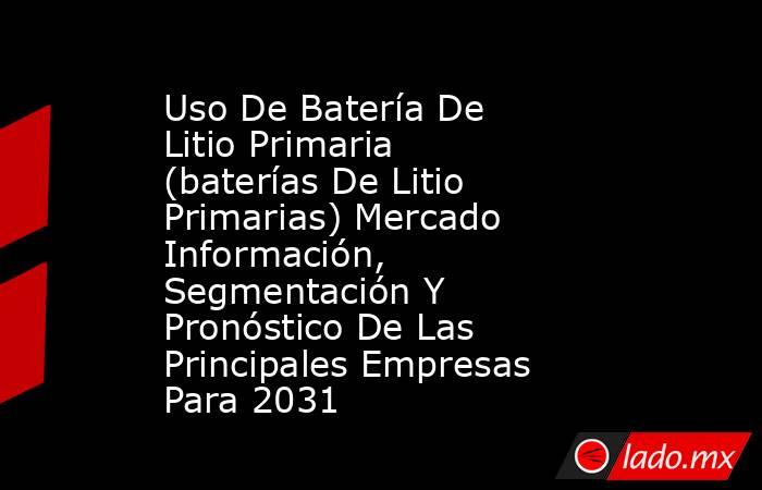 Uso De Batería De Litio Primaria (baterías De Litio Primarias) Mercado Información, Segmentación Y Pronóstico De Las Principales Empresas Para 2031. Noticias en tiempo real