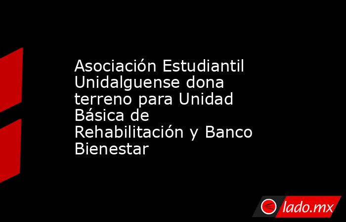 Asociación Estudiantil Unidalguense dona terreno para Unidad Básica de Rehabilitación y Banco Bienestar. Noticias en tiempo real