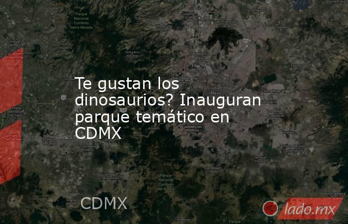 Te gustan los dinosaurios? Inauguran parque temático en CDMX. Noticias en tiempo real