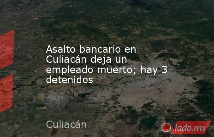Asalto bancario en Culiacán deja un empleado muerto; hay 3 detenidos. Noticias en tiempo real